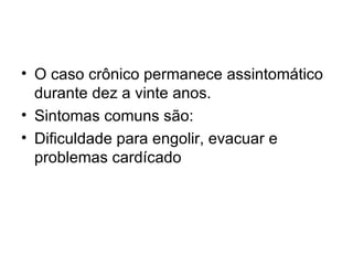 O caso crônico permanece assintomático durante dez a vinte anos. Sintomas comuns são: Dificuldade para engolir, evacuar e problemas cardícado  
