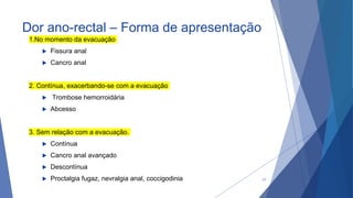 Dor ano-rectal – Forma de apresentação
1.No momento da evacuação
 Fissura anal
 Cancro anal
2. Contínua, exacerbando-se com a evacuação
 Trombose hemorroidária
 Abcesso
3. Sem relação com a evacuação.
 Contínua
 Cancro anal avançado
 Descontínua
 Proctalgia fugaz, nevralgia anal, coccigodinia 17
 