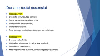 Dor anorrectal essencial
 Proctalgia fugaz
 Dor rectal profunda, tipo caímbrã
 Surge na primeira metade da noite;
 Sobretudo no sexo feminino;
 Intensidade variável;
 Pode demorar desde alguns segundos até meia hora.
 Nevralgia anal
 Dor anal mal definida;
 Variável na intensidade, localização e irradiação;
 Sem horário determinado;
 Mais frequente nas mulheres, com alterações psiquiátricas. 18
 