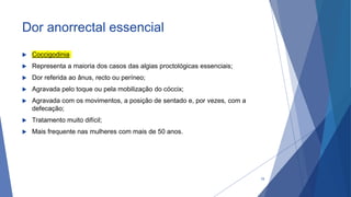 Dor anorrectal essencial
 Coccigodinia
 Representa a maioria dos casos das algias proctológicas essenciais;
 Dor referida ao ânus, recto ou períneo;
 Agravada pelo toque ou pela mobilização do cóccix;
 Agravada com os movimentos, a posição de sentado e, por vezes, com a
defecação;
 Tratamento muito difícil;
 Mais frequente nas mulheres com mais de 50 anos.
19
 