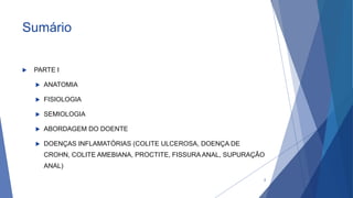 Sumário
 PARTE I
 ANATOMIA
 FISIOLOGIA
 SEMIOLOGIA
 ABORDAGEM DO DOENTE
 DOENÇAS INFLAMATÓRIAS (COLITE ULCEROSA, DOENÇA DE
CROHN, COLITE AMEBIANA, PROCTITE, FISSURA ANAL, SUPURAÇÃO
ANAL)
2
 