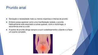 Prurido anal
 Sensação e necessidade mais ou menos imperiosa e intensa de prurido.
 Embora possa aparecer como uma manifestação isolada, o prurido
habitualmente está associado a outras queixas, como a rectorragia, a
escorrência anal ou a dor.
 A queixa de prurido obriga sempre a ouvir cuidadosamente o doente e a fazer
um exame completo.
20
 