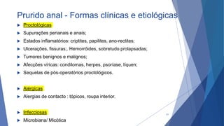 Prurido anal - Formas clínicas e etiológicas
 Proctológicas
 Supurações perianais e anais;
 Estados inflamatórios: criptites, papilites, ano-rectites;
 Ulcerações, fissuras;. Hemorróides, sobretudo prolapsadas;
 Tumores benignos e malignos;
 Afecções víricas: condilomas, herpes, psoríase, líquen;
 Sequelas de pós-operatórios proctológicos.
 Alérgicas
 Alergias de contacto : tópicos, roupa interior.
 Infecciosas
 Microbiana/ Micótica
21
 