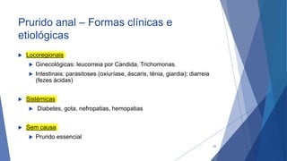 Prurido anal – Formas clínicas e
etiológicas
 Locoregionais
 Ginecológicas: leucorreia por Candida, Trichomonas.
 Intestinais: parasitoses (oxiuríase, áscaris, ténia, giardia); diarreia
(fezes ácidas)
 Sistémicas
 Diabetes, gota, nefropatias, hemopatias
 Sem causa
 Prurido essencial
22
 
