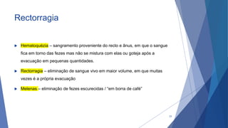 Rectorragia
 Hematoquézia – sangramento proveniente do recto e ânus, em que o sangue
fica em torno das fezes mas não se mistura com elas ou goteja após a
evacuação em pequenas quantidades.
 Rectorragia – eliminação de sangue vivo em maior volume, em que muitas
vezes é a própria evacuação
 Melenas – eliminação de fezes escurecidas / “em borra de café”
23
 