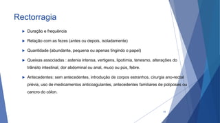 Rectorragia
 Duração e frequência
 Relação com as fezes (antes ou depois, isoladamente)
 Quantidade (abundante, pequena ou apenas tingindo o papel)
 Queixas associadas : astenia intensa, vertigens, lipotímia, tenesmo, alterações do
trânsito intestinal, dor abdominal ou anal, muco ou pús, febre.
 Antecedentes: sem antecedentes, introdução de corpos estranhos, cirurgia ano-rectal
prévia, uso de medicamentos anticoagulantes, antecedentes familiares de poliposes ou
cancro do cólon.
24
 