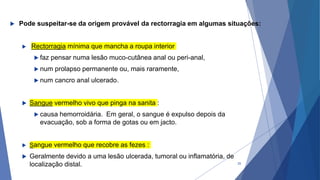  Pode suspeitar-se da origem provável da rectorragia em algumas situações:
 Rectorragia mínima que mancha a roupa interior
 faz pensar numa lesão muco-cutânea anal ou peri-anal,
 num prolapso permanente ou, mais raramente,
 num cancro anal ulcerado.
 Sangue vermelho vivo que pinga na sanita :
 causa hemorroidária. Em geral, o sangue é expulso depois da
evacuação, sob a forma de gotas ou em jacto.
 Sangue vermelho que recobre as fezes :
 Geralmente devido a uma lesão ulcerada, tumoral ou inflamatória, de
localização distal. 25
 