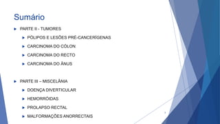 Sumário
 PARTE II - TUMORES
 PÓLIPOS E LESÕES PRÉ-CANCERÍGENAS
 CARCINOMA DO CÓLON
 CARCINOMA DO RECTO
 CARCINOMA DO ÂNUS
 PARTE III – MISCELÂNIA
 DOENÇA DIVERTICULAR
 HEMORRÓIDAS
 PROLAPSO RECTAL
 MALFORMAÇÕES ANORRECTAIS
3
 