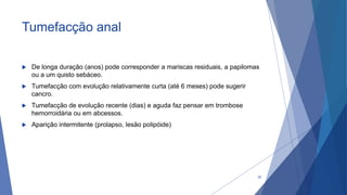 Tumefacção anal
 De longa duração (anos) pode corresponder a mariscas residuais, a papilomas
ou a um quisto sebáceo.
 Tumefacção com evolução relativamente curta (até 6 meses) pode sugerir
cancro.
 Tumefacção de evolução recente (dias) e aguda faz pensar em trombose
hemorroidária ou em abcessos.
 Aparição intermitente (prolapso, lesão polipóide)
30
 