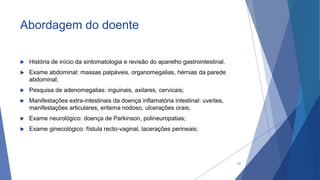 Abordagem do doente
 História de início da sintomatologia e revisão do aparelho gastrointestinal.
 Exame abdominal: massas palpáveis, organomegalias, hérnias da parede
abdominal;
 Pesquisa de adenomegalias: inguinais, axilares, cervicais;
 Manifestações extra-intestinais da doença inflamatória intestinal: uveítes,
manifestações articulares, eritema nodoso, ulcerações orais;
 Exame neurológico: doença de Parkinson, polineuropatias;
 Exame ginecológico: fístula recto-vaginal, lacerações perineais;
31
 