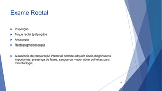 Exame Rectal
 Inspecção.
 Toque rectal (palpação)
 Anuscopia
 Rectossigmoidoscopia
 A ausência de preparação intestinal permite adquirir sinais diagnósticos
importantes: presença de fezes, sangue ou muco; obter colheitas para
microbiologia;
32
 