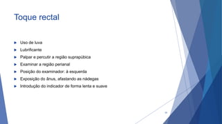 Toque rectal
 Uso de luva
 Lubrificante
 Palpar e percutir a região suprapúbica
 Examinar a região perianal
 Posição do examinador: à esquerda
 Exposição do ânus, afastando as nádegas
 Introdução do indicador de forma lenta e suave
33
 