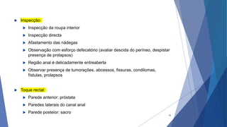  Inspecção:
 Inspecção da roupa interior
 Inspecção directa
 Afastamento das nádegas
 Observação com esforço defecatório (avaliar descida do períneo, despistar
presença de prolapsos)
 Região anal é delicadamente entreaberta
 Observar presença de tumorações, abcessos, fissuras, condilomas,
fístulas, prolapsos
 Toque rectal:
 Parede anterior: próstata
 Paredes laterais do canal anal
 Parede posteior: sacro
35
 