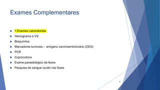 Exames Complementares
 1.Exames Laboratoriais
 Hemograma e VS
 Bioquímica
 Marcadores tumorais - antígeno carcinoembrionário (CEA)
 PCR
 Coprocultura
 Exame parasitológico de fezes
 Pesquisa de sangue oculto nas fezes
38
 