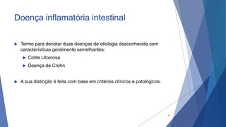 Doença inflamatória intestinal
 Termo para denotar duas doenças de etiologia desconhecida com
características geralmente semelhantes:
 Colite Ulcerosa
 Doença de Crohn
 A sua distinção é feita com base em critérios clínicos e patológicos.
41
 