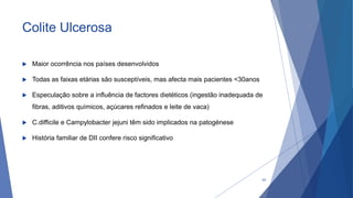 Colite Ulcerosa
 Maior ocorrência nos países desenvolvidos
 Todas as faixas etárias são susceptíveis, mas afecta mais pacientes <30anos
 Especulação sobre a influência de factores dietéticos (ingestão inadequada de
fibras, aditivos químicos, açúcares refinados e leite de vaca)
 C.difficile e Campylobacter jejuni têm sido implicados na patogénese
 História familiar de DII confere risco significativo
42
 