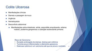Colite Ulcerosa
 Manifestações clínicas
 Diarreia e passagem de muco
 Urgência
 Hematoquézia
 Desconforto abdominal
 Manifestações extra-intestinais: artrite, espondilite anquilosante, eritema
nodoso, pioderma gangrenoso e colangite esclerosante primaria.
Risco de Carcinoma:
• Duração prolongada da doença, doença pan-colónica
• Tumores pouco diferenciados e altamente agressivos
• Estenose colónica é um carcinoma até que se prove o contrário 44
 