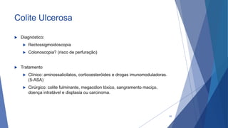 Colite Ulcerosa
 Diagnóstico:
 Rectossigmoidoscopia
 Colonoscopia? (risco de perfuração)
 Tratamento
 Clínico: aminossalicilatos, corticoesteróides e drogas imunomoduladoras.
(5-ASA)
 Cirúrgico: colite fulminante, megacólon tóxico, sangramento maciço,
doença intratável e displasia ou carcinoma.
45
 