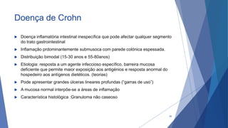 Doença de Crohn
 Doença inflamatória intestinal inespecífica que pode afectar qualquer segmento
do trato gastrointestinal
 Inflamação prdominantemente submusoca com parede colónica espessada.
 Distribuição bimodal (15-30 anos e 55-80anos)
 Etiologia: resposta a um agente infeccioso específico, barreira mucosa
deficiente que permite maior exposição aos antigénios e resposta anormal do
hospedeiro aos antígenos dietéticos. (teorias)
 Pode apresentar grandes úlceras lineares profundas (“garras de uso”)
 A mucosa normal interpõe-se a áreas de inflamação
 Característica histológica :Granuloma não caseoso
46
 