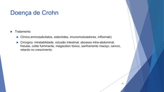 Doença de Crohn
 Tratamento
 Clínico:aminosalicilatos, esteróides, imunomoduladores, infliximab)
 Cirúrgico: intratabilidade, oclusão intestinal, abcesso intra-abdominal,
fístulas, colite fulminante, megacólon tóxico, sanframento maciço, cancro,
retardo no crescimento.
48
 