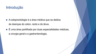 Introdução
 A coloproctologia é a área médica que se dedica
às doenças do colon, recto e do ânus.
 É uma área partilhada por duas especialidades médicas,
a cirurgia geral e a gastrenterologia.
5
 