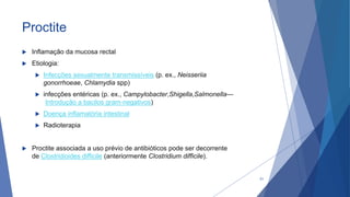 Proctite
 Inflamação da mucosa rectal
 Etiologia:
 Infecções sexualmente transmissíveis (p. ex., Neisseriia
gonorrhoeae, Chlamydia spp)
 infecções entéricas (p. ex., Campylobacter,Shigella,Salmonella—
Introdução a bacilos gram-negativos)
 Doença inflamatória intestinal
 Radioterapia
 Proctite associada a uso prévio de antibióticos pode ser decorrente
de Clostridioides difficile (anteriormente Clostridium difficile).
51
 