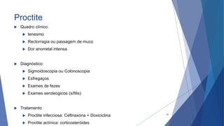 Proctite
 Quadro clínico:
 tenesmo
 Rectorragia ou passagem de muco
 Dor anorretal intensa.
 Diagnóstico:
 Sigmoidoscopia ou Colonoscopia
 Esfregaços
 Exames de fezes
 Exames seroleogicos (sífilis)
 Tratamento
 Proctite infecciosa: Ceftriaxona + Doxiciclina
 Proctite actínica: corticosteróides
52
 