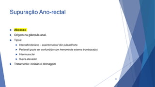 Supuração Ano-rectal
 Abcesso
 Origem na glândula anal.
 Tipos:
 Interesfincteriano – assintomático/ dor pulsátil forte
 Perianal (pode ser confundido com hemorróide externa trombosada)
 Intermusuclar
 Supra-elevador
 Tratamento: incisão e drenagem
55
 