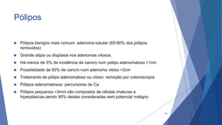 Pólipos
 Pólipos benigno mais comum: adenoma tubular (65-80% dos pólipos
removidos)
 Grande atipia ou displasia nos adenomas vilosos.
 Há menos de 5% de incidência de cancro num pólipo adenomatoso <1cm
 Possibilidade de 50% de cancro num adenoma viloso >2cm
 Tratamento de pólipo adenomatoso ou viloso: remoção por colonoscopia
 Pólipos adenomatosos: percursores de Ca
 Pólipos pequenos <3mm são compostos de células imaturas e
hiperplásicas,sendo 90% destas consideradas sem potencial maligno
60
 