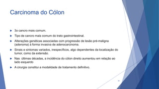 Carcinoma do Cólon
 3o cancro mais comum.
 Tipo de cancro mais comum do trato gastrointestinal.
 Alterações genéticas associadas com progressão de lesão pré-maligna
(adenoma) à forma invasiva de adenocarcinoma.
 Sinais e sintomas variados, inespecíficos, algo dependentes da localização do
tumor, como da extensão.
 Nas últimas décadas, a incidência do cólon direito aumentou em relação ao
lado esquerdo
 A cirurgia constitui a modalidade de tratamento definitivo.
61
 