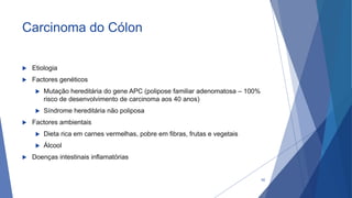 Carcinoma do Cólon
 Etiologia
 Factores genéticos
 Mutação hereditária do gene APC (polipose familiar adenomatosa – 100%
risco de desenvolvimento de carcinoma aos 40 anos)
 Síndrome hereditária não poliposa
 Factores ambientais
 Dieta rica em carnes vermelhas, pobre em fibras, frutas e vegetais
 Álcool
 Doenças intestinais inflamatórias
62
 