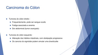 Carcinoma do Cólon
 Tumores do cólon direito :
 Frequentemente, pode ser sangue oculto
 Fadiga associada a anemia
 Dor abdominal (tumor avançado)
 Tumores do cólon esquerdo:
 Alteração dos hábitos intestinais, com obstipação progressiva
 Os cancros do sigmóide podem simular uma diverticulite
64
 
