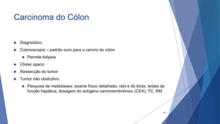 Carcinoma do Cólon
 Diagnóstico:
 Colonoscopia – padrão ouro para o cancro do cólon
 Permite biópsia
 Clister opaco
 Ressecção do tumor
 Tumor não obstrutivo:
 Pesquisa de metástases: exame físico detalhado, raio-x do tórax, testes de
função hepática, dosagem do antígeno carcinoembriónico (CEA), TC, RM.
65
 