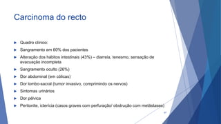 Carcinoma do recto
 Quadro clínico:
 Sangramento em 60% dos pacientes
 Alteração dos hábitos intestinais (43%) – diarreia, tenesmo, sensação de
evacuação incompleta
 Sangramento oculto (26%)
 Dor abdominal (em cólicas)
 Dor lombo-sacral (tumor invasivo, comprimindo os nervos)
 Sintomas urinários
 Dor pélvica
 Peritonite, icterícia (casos graves com perfuração/ obstrução com metástases)
67
 