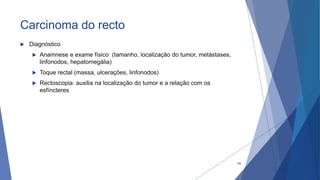 Carcinoma do recto
 Diagnóstico
 Anamnese e exame físico (tamanho, localização do tumor, metástases,
linfonodos, hepatomegália)
 Toque rectal (massa, ulcerações, linfonodos)
 Rectoscopia: auxilia na localização do tumor e a relação com os
esfíncteres
68
 