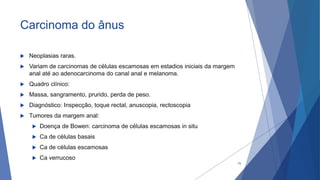 Carcinoma do ânus
 Neoplasias raras.
 Variam de carcinomas de células escamosas em estadios iniciais da margem
anal até ao adenocarcinoma do canal anal e melanoma.
 Quadro clínico:
 Massa, sangramento, prurido, perda de peso.
 Diagnóstico: Inspecção, toque rectal, anuscopia, rectoscopia
 Tumores da margem anal:
 Doença de Bowen: carcinoma de células escamosas in situ
 Ca de células basais
 Ca de células escamosas
 Ca verrucoso
70
 