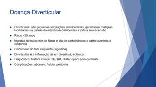 Doença Diverticular
 Divertículos: são pequenas saculações arredondadas, geralmente múltiplas,
localizadas na parede do intestino e distribuídas e toda a sua extensão
 Raros <30 anos
 Ingestão de baixo teor de fibras e alto de carbohidratos e carne aumenta a
incidência
 Predomínio do lado esquerdo (sigmóide)
 Diverticulite é a inflamação de um divertículo colónico.
 Diagnóstico: história clínica, TC, RM, clister opaco com contraste
 Complicações: abcesso, fístula, peritonite
73
 