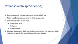 Prolapso rectal (procidência)
 Ocorre quando a mucosa ou o recto protrui pelo ânus
 Maior incidência nas mulheres de 50 anos ou mais
 Comumente estão associados:
 Incontinência fecal
 Obstipação
 Úlceras no recto
 Diástase do elevador do ânus, fundo-de-saco profundo, cólon sigmóide
redundante, perda das inserções sacrais redundantes
78
 