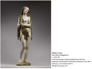 Erhart, Gregor
Saint Mary Magdalene
c. 1515-20
Lime tree wood, original polychromy, the low
pedestal and forepart of the feet restored in the 19th
century, 1,77 x 0,44 x 0,43 m
Musée du Louvre, FR
 