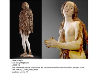 Erhart, Gregor
Saint Mary Magdalene
c. 1515-20
Lime tree wood, original polychromy, the low pedestal and forepart of the feet restored in the
19th century, 1,77 x 0,44 x 0,43 m
Musée du Louvre, FR
 