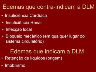 Edemas que contra-indicam a DLM
• Insuficiência Cardíaca
• Insuficiência Renal
• Infecção local
• Bloqueio mecânico (em qualquer lugar do
sistema circulatório)
Edemas que indicam a DLM
• Retenção de líquidos (origem)
• Imobilismo
 