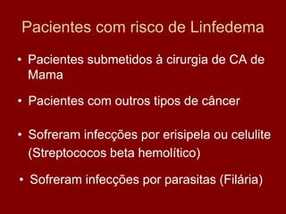 Pacientes com risco de Linfedema
• Pacientes submetidos à cirurgia de CA de
Mama
• Pacientes com outros tipos de câncer
• Sofreram infecções por erisipela ou celulite
(Streptococos beta hemolítico)
• Sofreram infecções por parasitas (Filária)
 