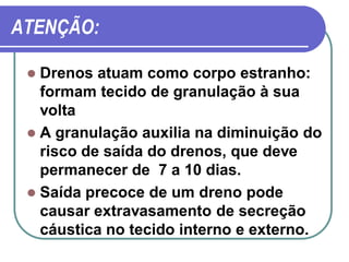 ATENÇÃO:

  Drenos atuam como corpo estranho:
   formam tecido de granulação à sua
   volta
  A granulação auxilia na diminuição do
   risco de saída do drenos, que deve
   permanecer de 7 a 10 dias.
  Saída precoce de um dreno pode
   causar extravasamento de secreção
   cáustica no tecido interno e externo.
 