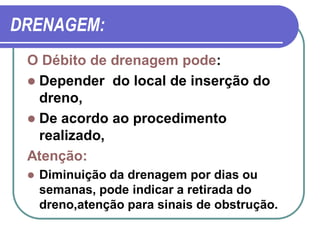DRENAGEM:
 O Débito de drenagem pode:
  Depender do local de inserção do
   dreno,
  De acordo ao procedimento
   realizado,
 Atenção:
    Diminuição da drenagem por dias ou
     semanas, pode indicar a retirada do
     dreno,atenção para sinais de obstrução.
 