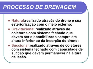 PROCESSO DE DRENAGEM

    Natural:realizado através do dreno e sua
     esteriorização com o meio externo;
    Gravitacional:realizado através de
     coletores com sistema fechado que
     devem ser disponibilizado sempre em
     altura inferior ao da inserção do dreno;
    Succional:realizado através de coletores
     com sistema fechado com capacidade de
     sucção que devem permanecer na altura
     da lesão.
 