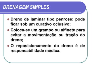 DRENAGEM SIMPLES

  Dreno de laminar tipo penrose: pode
   ficar sob um curativo oclusivo;
  Coloca-se um grampo ou alfinete para
   evitar a movimentação ou tração do
   dreno;
  O reposicionamento do dreno é de
   responsabilidade médica.
 