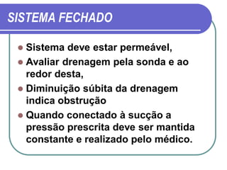 SISTEMA FECHADO

  Sistema deve estar permeável,
  Avaliar drenagem pela sonda e ao
   redor desta,
  Diminuição súbita da drenagem
   indica obstrução
  Quando conectado à sucção a
   pressão prescrita deve ser mantida
   constante e realizado pelo médico.
 