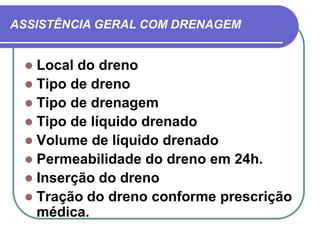ASSISTÊNCIA GERAL COM DRENAGEM


  Local do dreno
  Tipo de dreno
  Tipo de drenagem
  Tipo de líquido drenado
  Volume de líquido drenado
  Permeabilidade do dreno em 24h.
  Inserção do dreno
  Tração do dreno conforme prescrição
   médica.
 