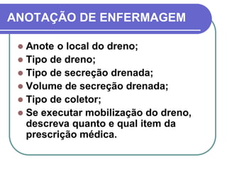ANOTAÇÃO DE ENFERMAGEM

  Anote o local do dreno;
  Tipo de dreno;
  Tipo de secreção drenada;
  Volume de secreção drenada;
  Tipo de coletor;
  Se executar mobilização do dreno,
   descreva quanto e qual item da
   prescrição médica.
 