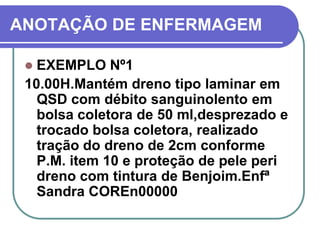 ANOTAÇÃO DE ENFERMAGEM

  EXEMPLO Nº1
 10.00H.Mantém dreno tipo laminar em
   QSD com débito sanguinolento em
   bolsa coletora de 50 ml,desprezado e
   trocado bolsa coletora, realizado
   tração do dreno de 2cm conforme
   P.M. item 10 e proteção de pele peri
   dreno com tintura de Benjoim.Enfª
   Sandra COREn00000
 